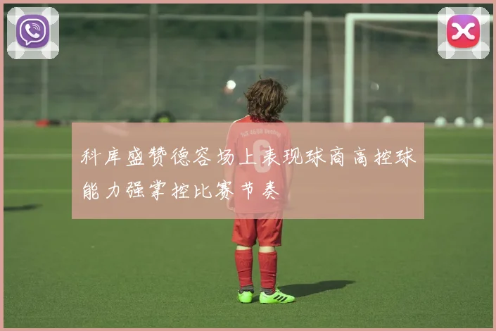 科库盛赞德容场上表现球商高控球能力强掌控比赛节奏