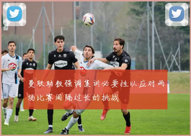 曼联助教强调集训必要性以应对两场比赛间隔过长的挑战