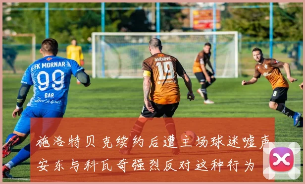施洛特贝克续约后遭主场球迷嘘声安东与科瓦奇强烈反对这种行为