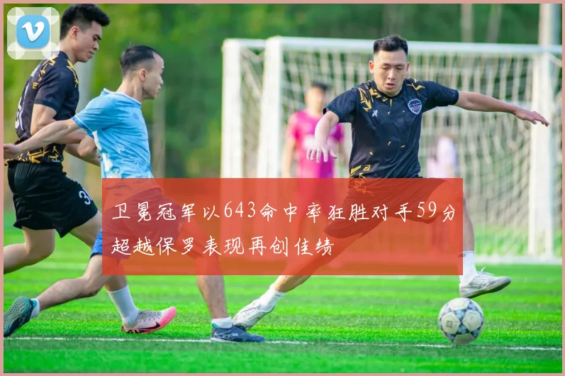 卫冕冠军以643命中率狂胜对手59分超越保罗表现再创佳绩
