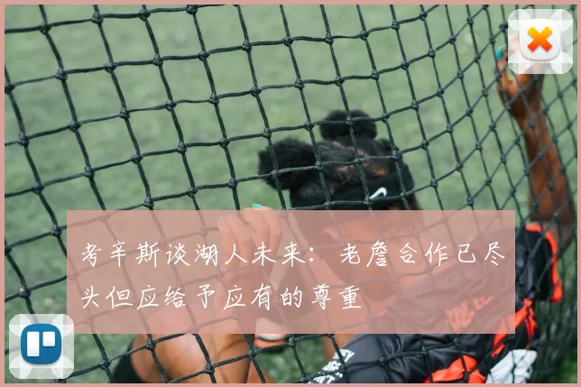 考辛斯谈湖人未来：老詹合作已尽头但应给予应有的尊重