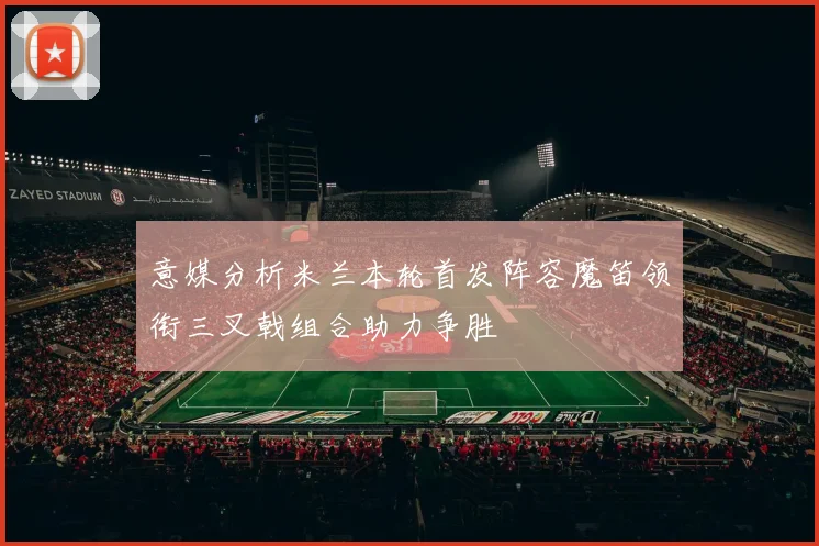 意媒分析米兰本轮首发阵容魔笛领衔三叉戟组合助力争胜
