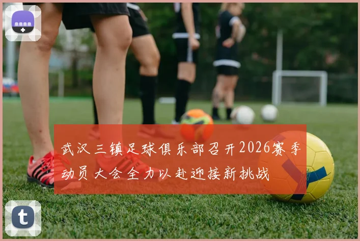 武汉三镇足球俱乐部召开2026赛季动员大会全力以赴迎接新挑战