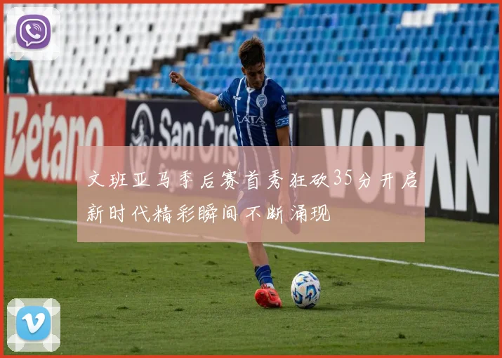 文班亚马季后赛首秀狂砍35分开启新时代精彩瞬间不断涌现