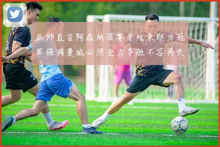 瓜帅直言阿森纳若赛季结束即为冠军强调曼城必须全力争胜不容再失分