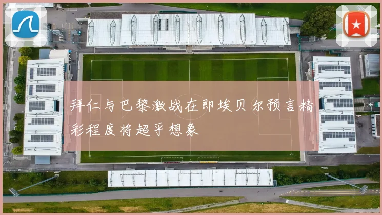 拜仁与巴黎激战在即埃贝尔预言精彩程度将超乎想象