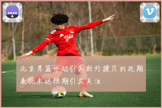 北京男篮计划引入新外援贝利近期表现未达预期引发关注