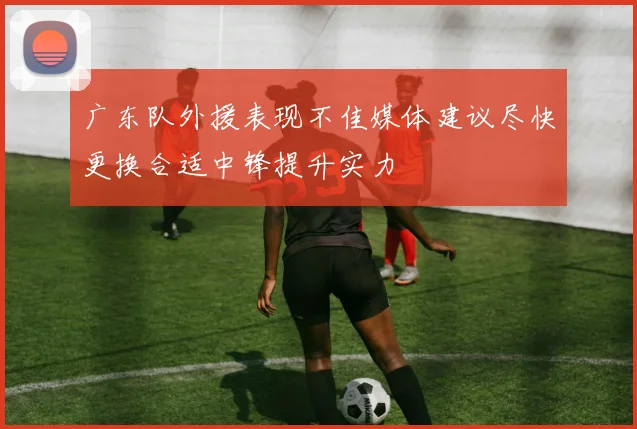 广东队外援表现不佳媒体建议尽快更换合适中锋提升实力