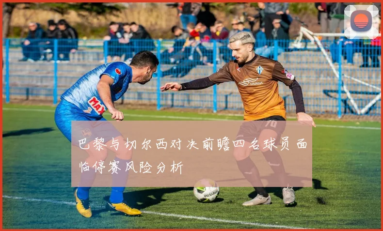 巴黎与切尔西对决前瞻四名球员面临停赛风险分析