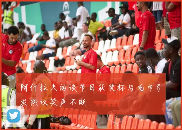 阿什拉夫访谈节目获奖杯与毛巾引发热议笑声不断