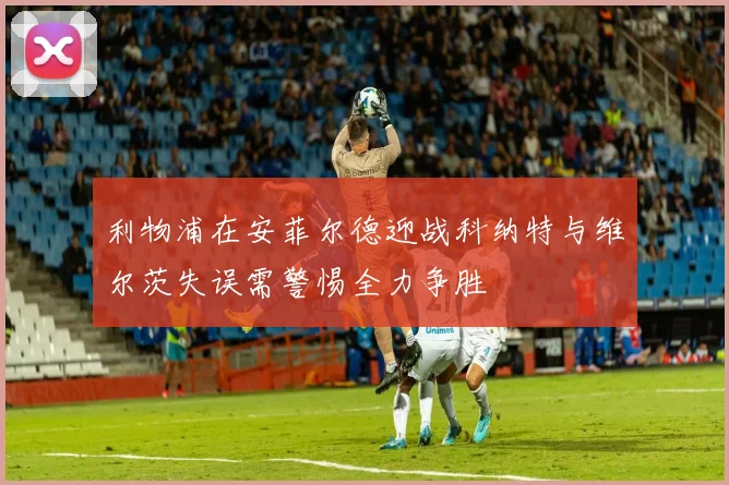 利物浦在安菲尔德迎战科纳特与维尔茨失误需警惕全力争胜