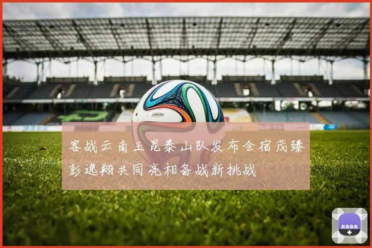 客战云南玉昆泰山队发布会宿茂臻彭逸翔共同亮相备战新挑战