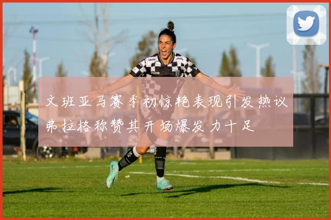 文班亚马赛季初惊艳表现引发热议弗拉格称赞其开场爆发力十足